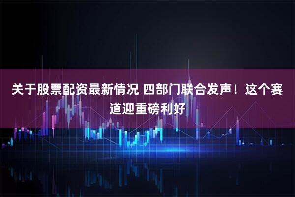 关于股票配资最新情况 四部门联合发声！这个赛道迎重磅利好