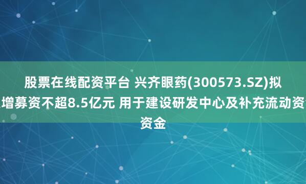 股票在线配资平台 兴齐眼药(300573.SZ)拟定增募资不超8.5亿元 用于建设研发中心及补充流动资金
