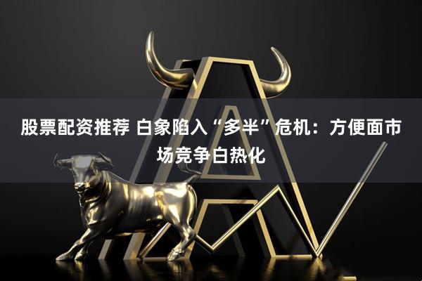 股票配资推荐 白象陷入“多半”危机：方便面市场竞争白热化