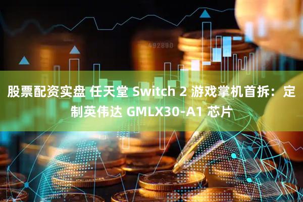 股票配资实盘 任天堂 Switch 2 游戏掌机首拆：定制英伟达 GMLX30-A1 芯片