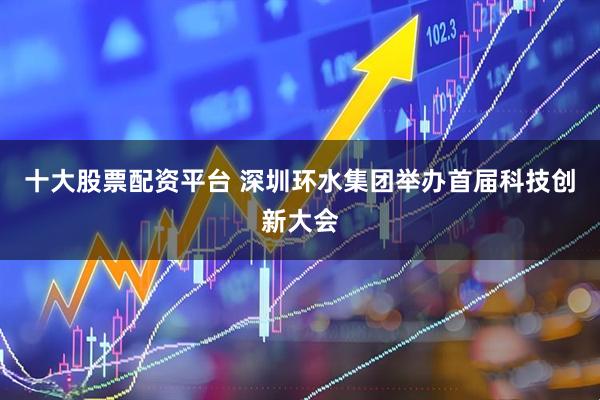 十大股票配资平台 深圳环水集团举办首届科技创新大会