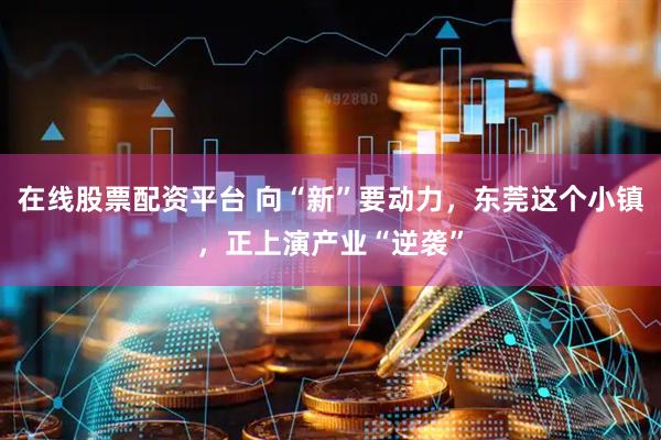 在线股票配资平台 向“新”要动力，东莞这个小镇，正上演产业“逆袭”
