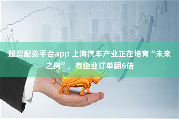 股票配资平台app 上海汽车产业正在培育“未来之树”，有企业订单翻6倍