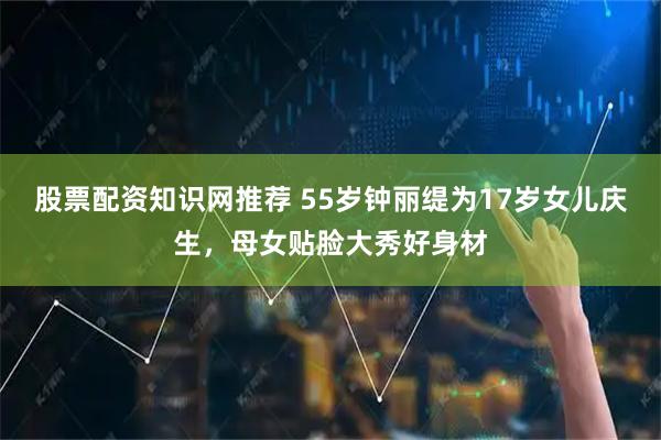 股票配资知识网推荐 55岁钟丽缇为17岁女儿庆生，母女贴脸大秀好身材