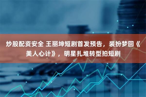 炒股配资安全 王丽坤短剧首发预告，装扮梦回《美人心计》，明星扎堆转型拍短剧