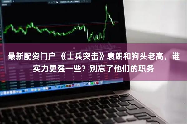 最新配资门户 《士兵突击》袁朗和狗头老高，谁实力更强一些？别忘了他们的职务