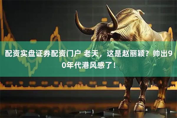 配资实盘证券配资门户 老天，这是赵丽颖？帅出90年代港风感了！