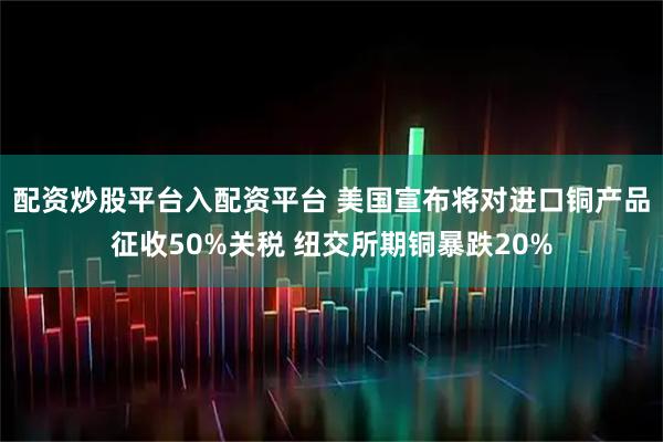 配资炒股平台入配资平台 美国宣布将对进口铜产品征收50%关税 纽交所期铜暴跌20%