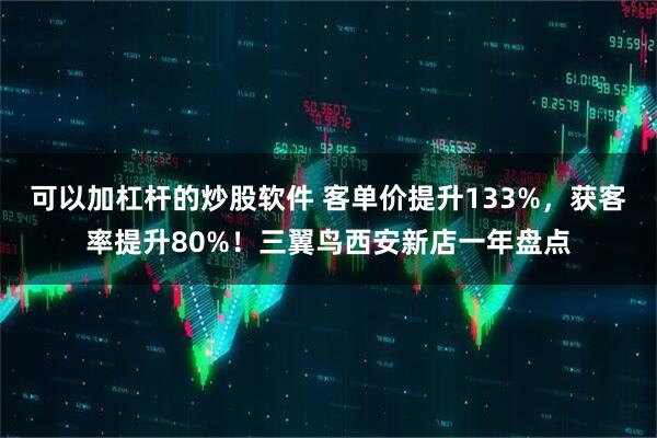 可以加杠杆的炒股软件 客单价提升133%，获客率提升80%！三翼鸟西安新店一年盘点