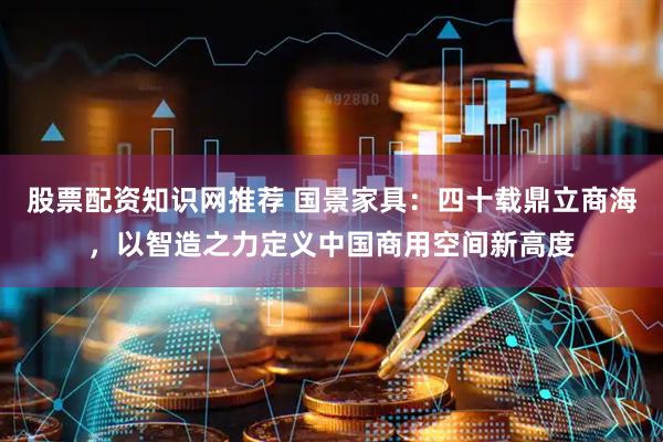 股票配资知识网推荐 国景家具：四十载鼎立商海，以智造之力定义中国商用空间新高度