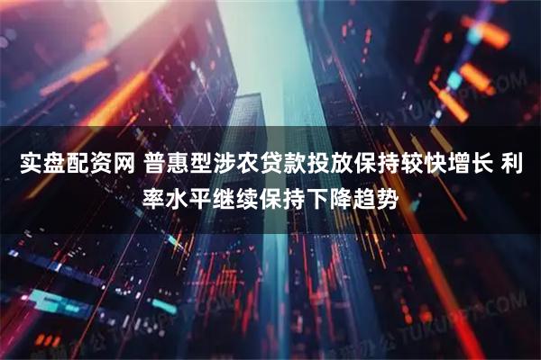 实盘配资网 普惠型涉农贷款投放保持较快增长 利率水平继续保持下降趋势
