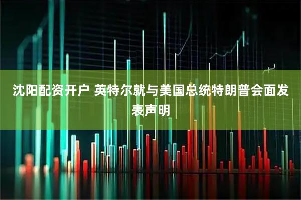 沈阳配资开户 英特尔就与美国总统特朗普会面发表声明