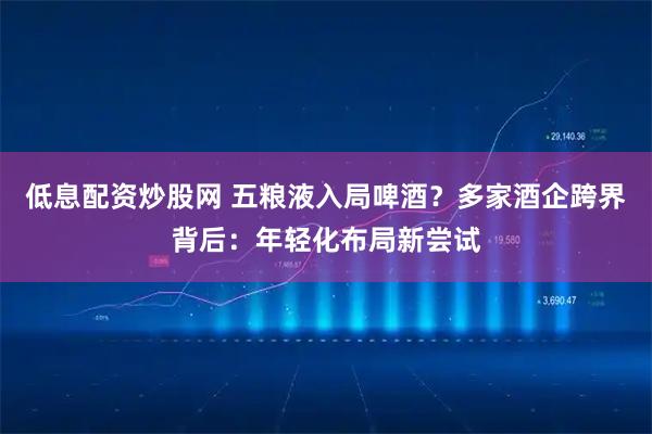 低息配资炒股网 五粮液入局啤酒？多家酒企跨界背后：年轻化布局新尝试