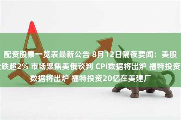 配资股票一览表最新公告 8月12日隔夜要闻：美股收跌 纽约期金跌超2% 市场聚焦美俄谈判 CPI数据将出炉 福特投资20亿在美建厂