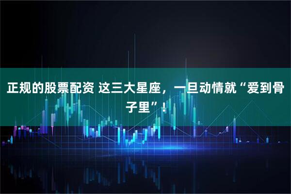 正规的股票配资 这三大星座，一旦动情就“爱到骨子里”！