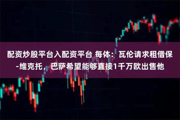 配资炒股平台入配资平台 每体：瓦伦请求租借保-维克托，巴萨希望能够直接1千万欧出售他
