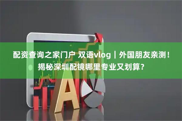 配资查询之家门户 双语vlog｜外国朋友亲测！揭秘深圳配镜哪里专业又划算？