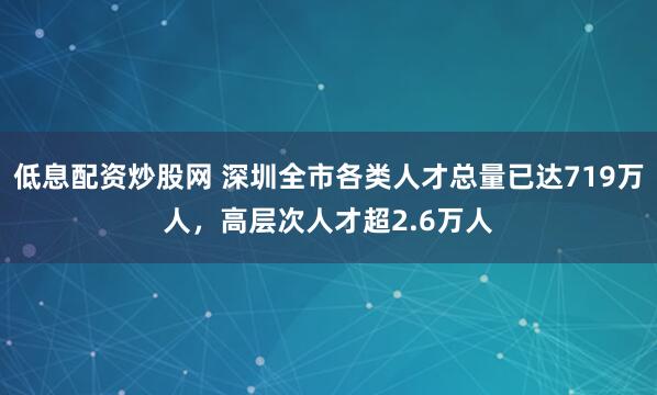 低息配资炒股网 深圳全市各类人才总量已达719万人，高层次人才超2.6万人