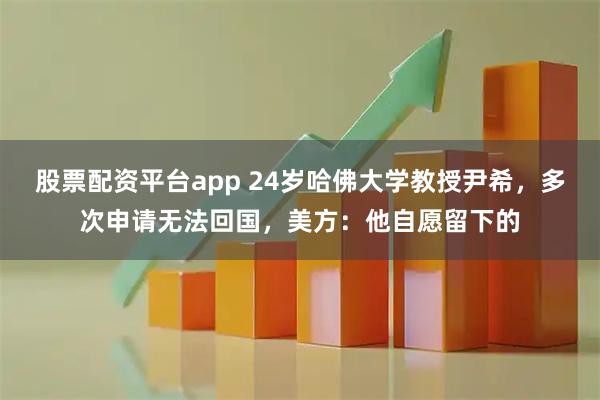 股票配资平台app 24岁哈佛大学教授尹希，多次申请无法回国，美方：他自愿留下的