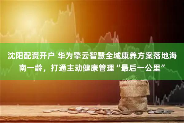 沈阳配资开户 华为擎云智慧全域康养方案落地海南一龄，打通主动健康管理“最后一公里”