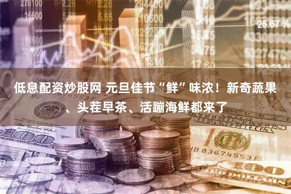 低息配资炒股网 元旦佳节“鲜”味浓！新奇蔬果、头茬早茶、活蹦海鲜都来了