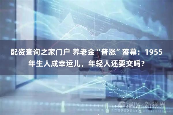 配资查询之家门户 养老金“普涨”落幕：1955年生人成幸运儿，年轻人还要交吗？