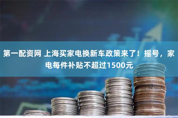 第一配资网 上海买家电换新车政策来了！摇号，家电每件补贴不超过1500元