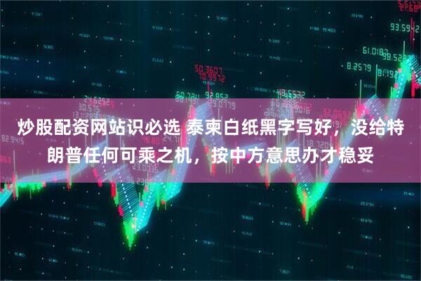 炒股配资网站识必选 泰柬白纸黑字写好，没给特朗普任何可乘之机，按中方意思办才稳妥