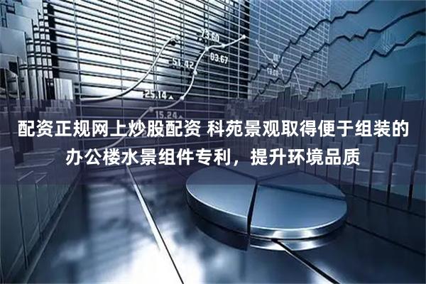配资正规网上炒股配资 科苑景观取得便于组装的办公楼水景组件专利，提升环境品质