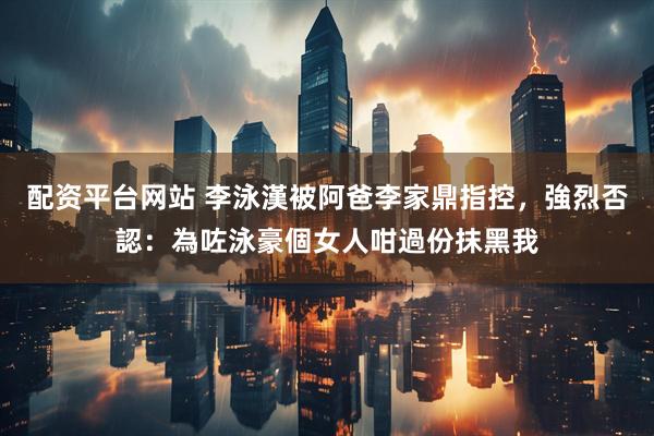 配资平台网站 李泳漢被阿爸李家鼎指控，強烈否認：為咗泳豪個女人咁過份抹黑我