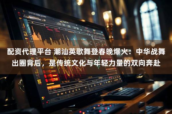 配资代理平台 潮汕英歌舞登春晚爆火：中华战舞出圈背后，是传统文化与年轻力量的双向奔赴