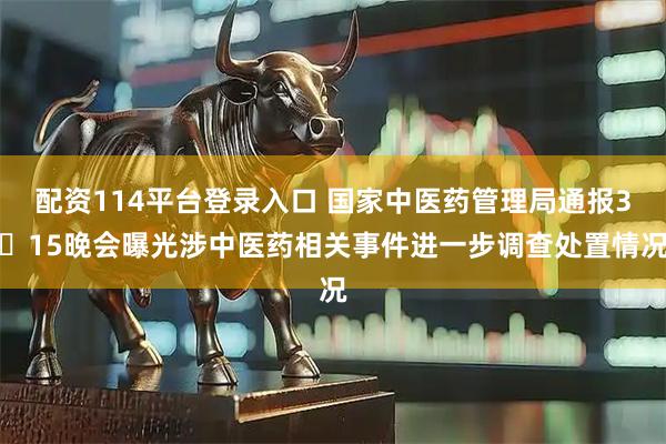 配资114平台登录入口 国家中医药管理局通报3・15晚会曝光涉中医药相关事件进一步调查处置情况