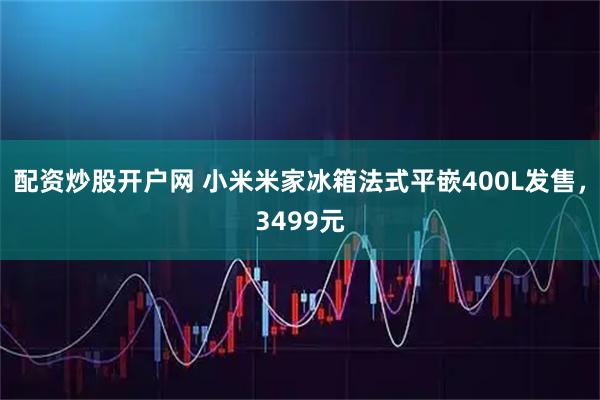 配资炒股开户网 小米米家冰箱法式平嵌400L发售，3499元